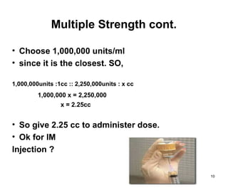 10
Multiple Strength cont.
• Choose 1,000,000 units/ml
• since it is the closest. SO,
1,000,000units :1cc :: 2,250,000units : x cc
1,000,000 x = 2,250,000
x = 2.25cc
• So give 2.25 cc to administer dose.
• Ok for IM
Injection ?
 