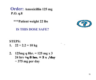 16
Order: Amoxicillin 125 mg
P.O. q.8
***Patient weight 22 lbs
IS THIS DOSE SAFE?
STEPS:
1. 22 ÷ 2.2 = 10 kg
2. 125mg q 8hr. = 125 mg x 3
24 hrs ÷q 8 hrs. = 3 x /day
= 375 mg per day
 