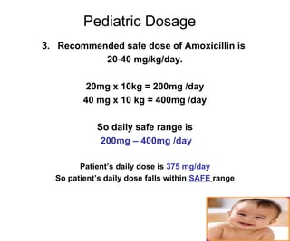 18
Pediatric Dosage
3. Recommended safe dose of Amoxicillin is
20-40 mg/kg/day.
20mg x 10kg = 200mg /day
40 mg x 10 kg = 400mg /day
So daily safe range is
200mg – 400mg /day
Patient’s daily dose is 375 mg/day
So patient’s daily dose falls within SAFE range
 