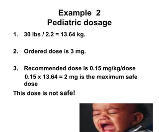 20
Example 2
Pediatric dosage
1. 30 lbs / 2.2 = 13.64 kg.
2. Ordered dose is 3 mg.
3. Recommended dose is 0.15 mg/kg/dose
0.15 x 13.64 = 2 mg is the maximum safe
dose
This dose is not safe!
 