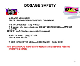 23
DOSAGE SAFETY
• A TRAGIC MEDICATION
ERROR LED TO DEATH OF 9- MONTH OLD INFANT.
THE DR. ORDERED .5mg IV MSO4
THE person who transcribed med DID NOT SEE THE DECIMAL MADE IT
A (5 mg)
DOSE ON MAR. (Medicine administration record)
BABY received 2 (5mg) DOSES
TWO HOURS APART.
THIS IS 10 TIMES THE NORMAL DOSE TWICE!! BABY DIED!!
New System POE many safety features !! Electronic records
improving safety
 