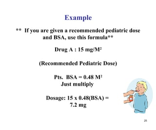 25
Example
** If you are given a recommended pediatric dose
and BSA, use this formula**
Drug A : 15 mg/M2
(Recommended Pediatric Dose)
Pts. BSA = 0.48 M2
Just multiply
Dosage: 15 x 0.48(BSA) =
7.2 mg
 