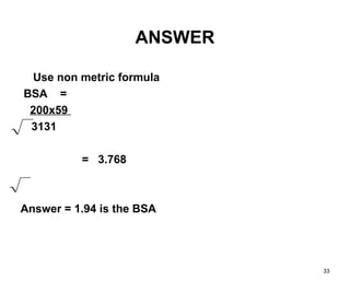 33
ANSWER
Use non metric formula
BSA =
200x59
3131
= 3.768
Answer = 1.94 is the BSA
 
