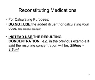 Reconstituting Medications
• For Calculating Purposes:
• DO NOT USE the added diluent for calculating your
dose. (see previous example)
• INSTEAD USE THE RESULTING
CONCENTRATION, e.g. in the previous example it
said the resulting concentration will be, 250mg =
1.5 ml
5
 