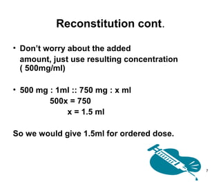 7
Reconstitution cont.
• Don’t worry about the added
amount, just use resulting concentration
( 500mg/ml)
• 500 mg : 1ml :: 750 mg : x ml
500x = 750
x = 1.5 ml
So we would give 1.5ml for ordered dose.
 