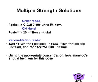 8
Multiple Strength Solutions
Order reads
Penicillin G 2,250,000 units IM now.
ON Hand
Penicillin 20 million unit vial
Reconstitution reads:
• Add 11.5cc for 1,000,000 units/ml, 33cc for 500,000
units/ml, and 75cc for 250,000 units/ml
• Using the appropriate concentration, how many cc’s
should be given for this dose
 