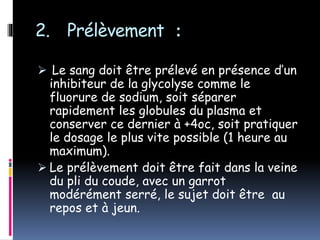 2. Prélèvement :
 Le sang doit être prélevé en présence d’un
inhibiteur de la glycolyse comme le
fluorure de sodium, soit séparer
rapidement les globules du plasma et
conserver ce dernier à +4oc, soit pratiquer
le dosage le plus vite possible (1 heure au
maximum).
 Le prélèvement doit être fait dans la veine
du pli du coude, avec un garrot
modérément serré, le sujet doit être au
repos et à jeun.
 