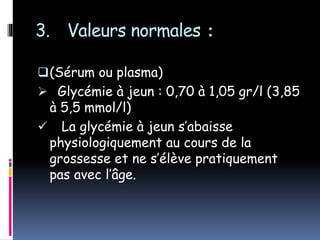 3. Valeurs normales :
(Sérum ou plasma)
 Glycémie à jeun : 0,70 à 1,05 gr/l (3,85
à 5,5 mmol/l)
 La glycémie à jeun s’abaisse
physiologiquement au cours de la
grossesse et ne s’élève pratiquement
pas avec l’âge.
 