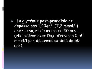  La glycémie post-prandiale ne
dépasse pas 1,40gr/l (7,7 mmol/l)
chez le sujet de moins de 50 ans
(elle s’élève avec l’âge d’environ 0,55
mmol/l par décennie au-delà de 50
ans)
 