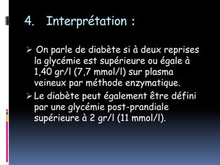 4. Interprétation :
 On parle de diabète si à deux reprises
la glycémie est supérieure ou égale à
1,40 gr/l (7,7 mmol/l) sur plasma
veineux par méthode enzymatique.
 Le diabète peut également être défini
par une glycémie post-prandiale
supérieure à 2 gr/l (11 mmol/l).
 