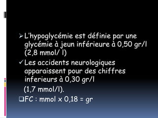 L’hypoglycémie est définie par une
glycémie à jeun inférieure à 0,50 gr/l
(2,8 mmol/ l)
Les accidents neurologiques
apparaissent pour des chiffres
inferieurs à 0,30 gr/l
(1,7 mmol/l).
FC : mmol x 0,18 = gr
 