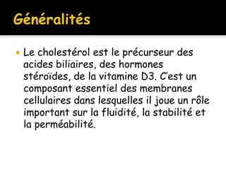 

Le cholestérol est le précurseur des
acides biliaires, des hormones
stéroïdes, de la vitamine D3. C’est un
composant essentiel des membranes
cellulaires dans lesquelles il joue un rôle
important sur la fluidité, la stabilité et
la perméabilité.

 