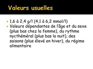 


1,6 à 2,4 g/l (4,1 à 6,2 mmol/l)
Valeurs dépendantes de l’âge et du sexe
(plus bas chez la femme), du rythme
nycthéméral (plus bas la nuit), des
saisons (plus élevé en hiver), du régime
alimentaire

 