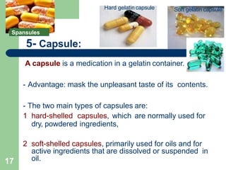 5- Capsule:
A capsule is a medication in a gelatin container.
- Advantage: mask the unpleasant taste of its contents.
- The two main types of capsules are:
1 hard-shelled capsules, which are normally used for
dry, powdered ingredients,
2 soft-shelled capsules, primarily used for oils and for
active ingredients that are dissolved or suspended in
oil.
Soft gelatin capsule
Hard gelatin capsule
Spansules
17
 