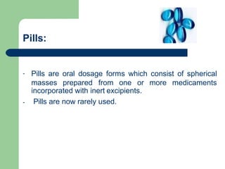Pills:
- Pills are oral dosage forms which consist of spherical
-
masses prepared from one or more medicaments
incorporated with inert excipients.
Pills are now rarely used.
 