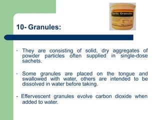 10- Granules:
- They are consisting of solid, dry aggregates of
powder particles often supplied in single-dose
sachets.
- Some granules are placed on the tongue and
swallowed with water, others are intended to be
dissolved in water before taking.
- Effervescent granules evolve carbon dioxide when
added to water.
 