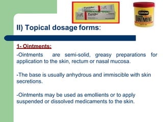 II) Topical dosage forms:
1- Ointments:
-Ointments are semi-solid, greasy preparations for
application to the skin, rectum or nasal mucosa.
-The base is usually anhydrous and immiscible with skin
secretions.
-Ointments may be used as emollients or to apply
suspended or dissolved medicaments to the skin.
 