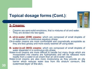 Topical dosage forms (Cont.):
2- Creams:
-
-
Creams are semi-solid emulsions, that is mixtures of oil and water.
They are divided into two types:
A- oil-in-water (O/W) creams: which are composed of small droplets of
oil dispersed in a continuous aqueous phase.
Oil-in-water creams are more comfortable and cosmetically acceptable as
they are less greasy and more easily washed off using water.
B- water-in-oil (W/O) creams: which are composed of small droplets of
water dispersed in a continuous oily phase.
Water-in-oil creams are more difficult to handle but many drugs which are
incorporated into creams are hydrophobic and will be released more
readily from a water-in-oil cream than an oil-in-water cream.
Water-in-oil creams are also more moisturising as they provide an oily
barrier which reduces water loss from the stratum corneum, the
outermost layer of the skin.
30
 