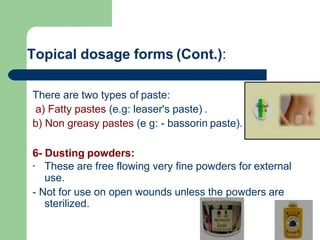 Topical dosage forms (Cont.):
There are two types of paste:
a) Fatty pastes (e.g: leaser's paste) .
b) Non greasy pastes (e g: - bassorin paste).
6- Dusting powders:
- These are free flowing very fine powders for external
use.
- Not for use on open wounds unless the powders are
sterilized.
 