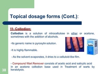Topical dosage forms (Cont.):
11- Collodion:
Collodion is a solution of nitrocellulose in ether or acetone,
sometimes with the addition of alcohols.
-Its generic name is pyroxylin solution.
-It is highly flammable.
- As the solvent evaporates, it dries to a celluloid-like film.
- Compound Wart Remover consists of acetic acid and salicylic acid
in an acetone collodion base used in Treatment of warts by
keratolysis.
38
 