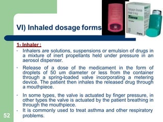 VI) Inhaled dosage forms:
1- Inhaler :
-
-
-
-
Inhalers are solutions, suspensions or emulsion of drugs in
a mixture of inert propellants held under pressure in an
aerosol dispenser.
Release of a dose of the medicament in the form of
droplets of 50 um diameter or less from the container
through a spring-loaded valve incorporating a metering
device. The patient then inhales the released drug through
a mouthpiece.
In some types, the valve is actuated by finger pressure, in
other types the valve is actuated by the patient breathing in
through the mouthpiece.
It is commonly used to treat asthma and other respiratory
problems.
52
 