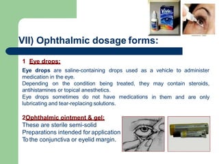 VII) Ophthalmic dosage forms:
1 Eye drops:
Eye drops are saline-containing drops used as a vehicle to administer
medication in the eye.
Depending on the condition being treated, they may contain steroids,
antihistamines or topical anesthetics.
Eye drops sometimes do not have medications in them and are only
lubricating and tear-replacing solutions.
2Ophthalmic ointment & gel:
These are sterile semi-solid
Preparations intended for application
To the conjunctiva or eyelid margin.
 