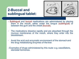 2-Buccal and
sublingual tablet:
- Sublingual and buccal medications are administered by placing
them in the mouth, either under the tongue (sublingual) or
between the gum and the cheek (buccal).
- The medications dissolve rapidly and are absorbed through the
mucous membranes of the mouth, where they enter into the
bloodstream.
- Avoid the acid and enzymatic environment of the stomachand
the drug metabolizing enzymes of the liver.
- Examples of drugs administered by this route: e.g.vasodilators,
steroidal hormones.
 