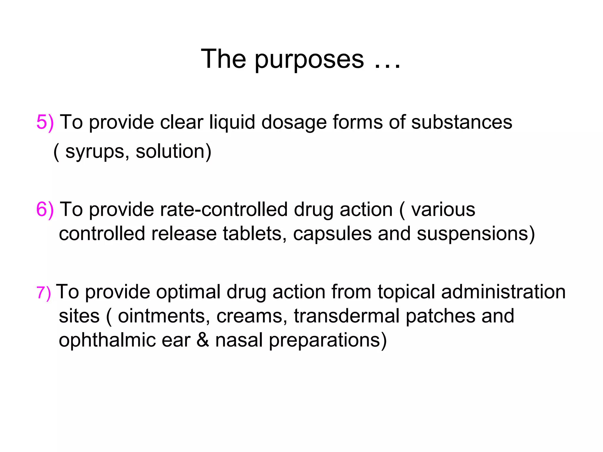 The purposes …
5) To provide clear liquid dosage forms of substances
( syrups, solution)
6) To provide rate-controlled drug action ( various
controlled release tablets, capsules and suspensions)
7) To

provide optimal drug action from topical administration
sites ( ointments, creams, transdermal patches and
ophthalmic ear & nasal preparations)

 