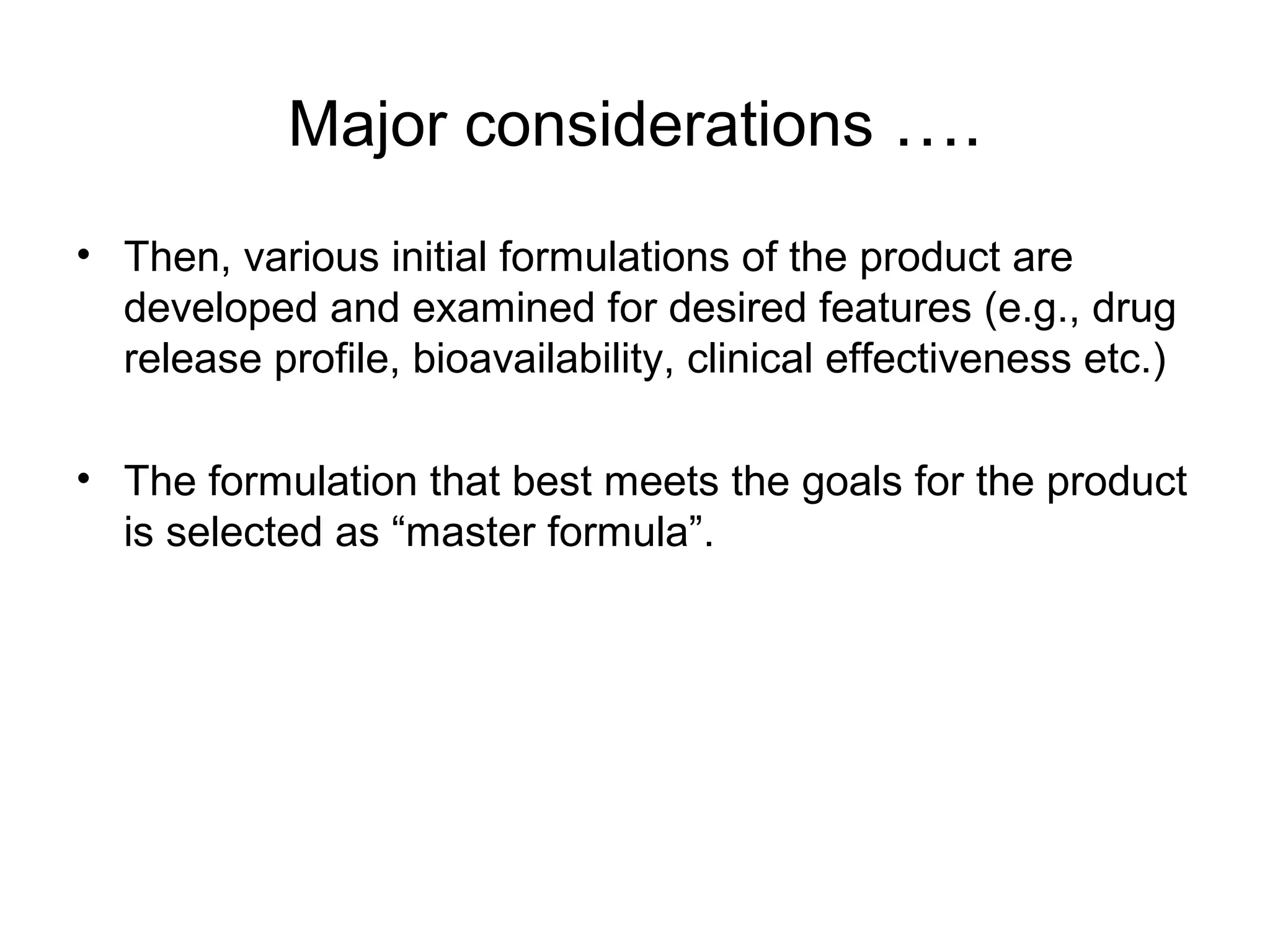 Major considerations ….
• Then, various initial formulations of the product are
developed and examined for desired features (e.g., drug
release profile, bioavailability, clinical effectiveness etc.)
• The formulation that best meets the goals for the product
is selected as “master formula”.

 