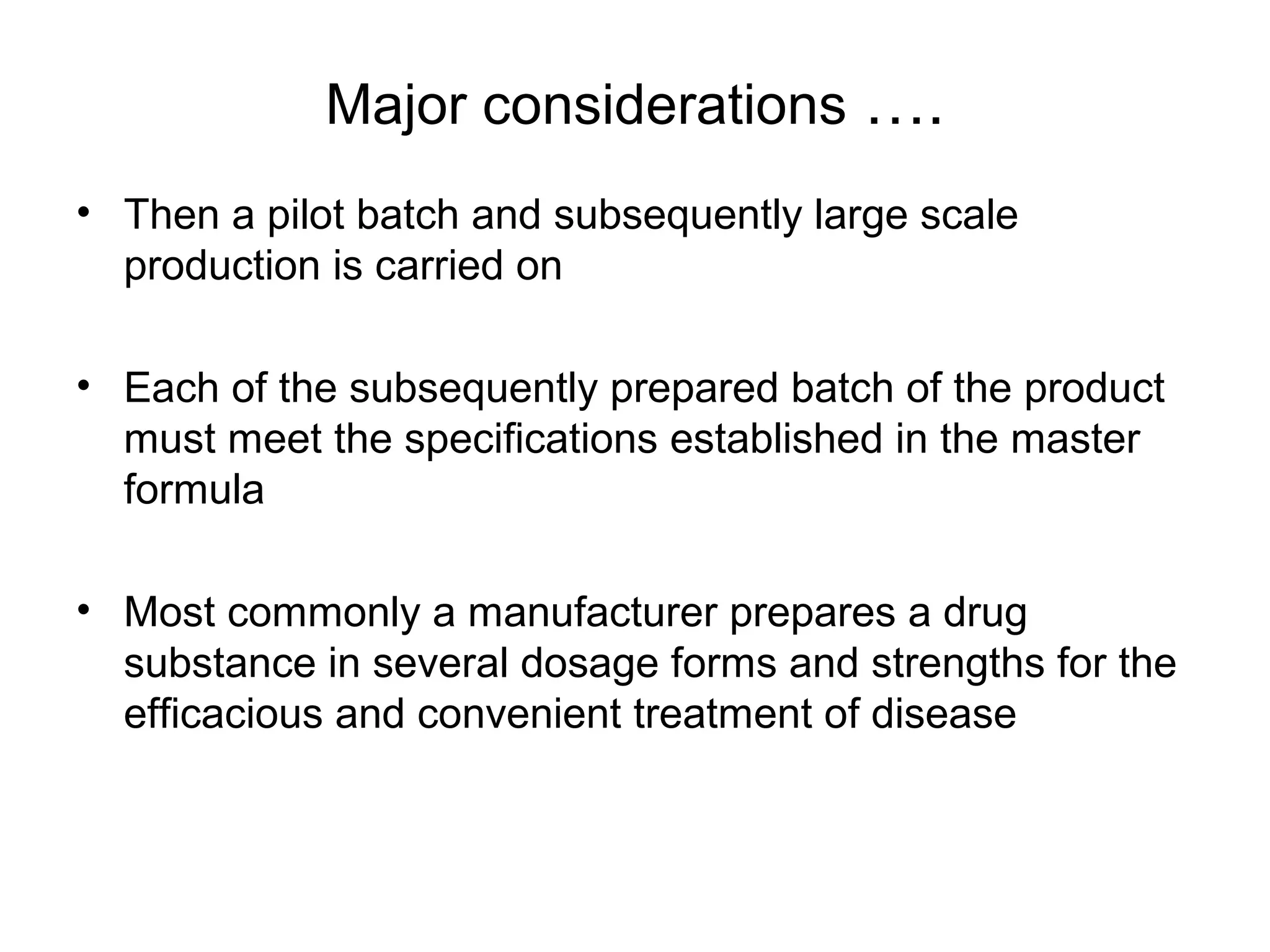 Major considerations ….
• Then a pilot batch and subsequently large scale
production is carried on
• Each of the subsequently prepared batch of the product
must meet the specifications established in the master
formula
• Most commonly a manufacturer prepares a drug
substance in several dosage forms and strengths for the
efficacious and convenient treatment of disease

 