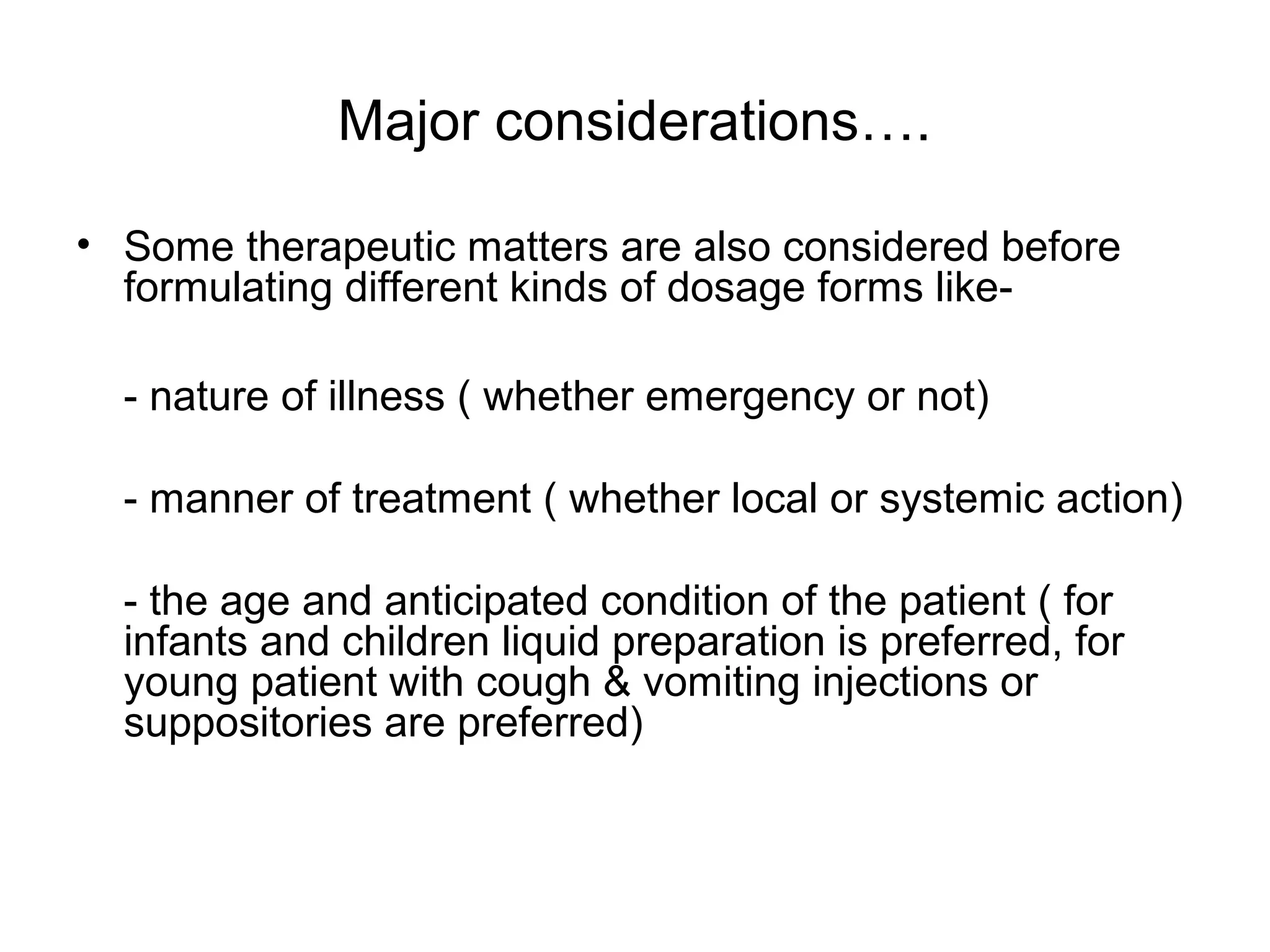 Major considerations….
• Some therapeutic matters are also considered before
formulating different kinds of dosage forms like- nature of illness ( whether emergency or not)
- manner of treatment ( whether local or systemic action)
- the age and anticipated condition of the patient ( for
infants and children liquid preparation is preferred, for
young patient with cough & vomiting injections or
suppositories are preferred)

 