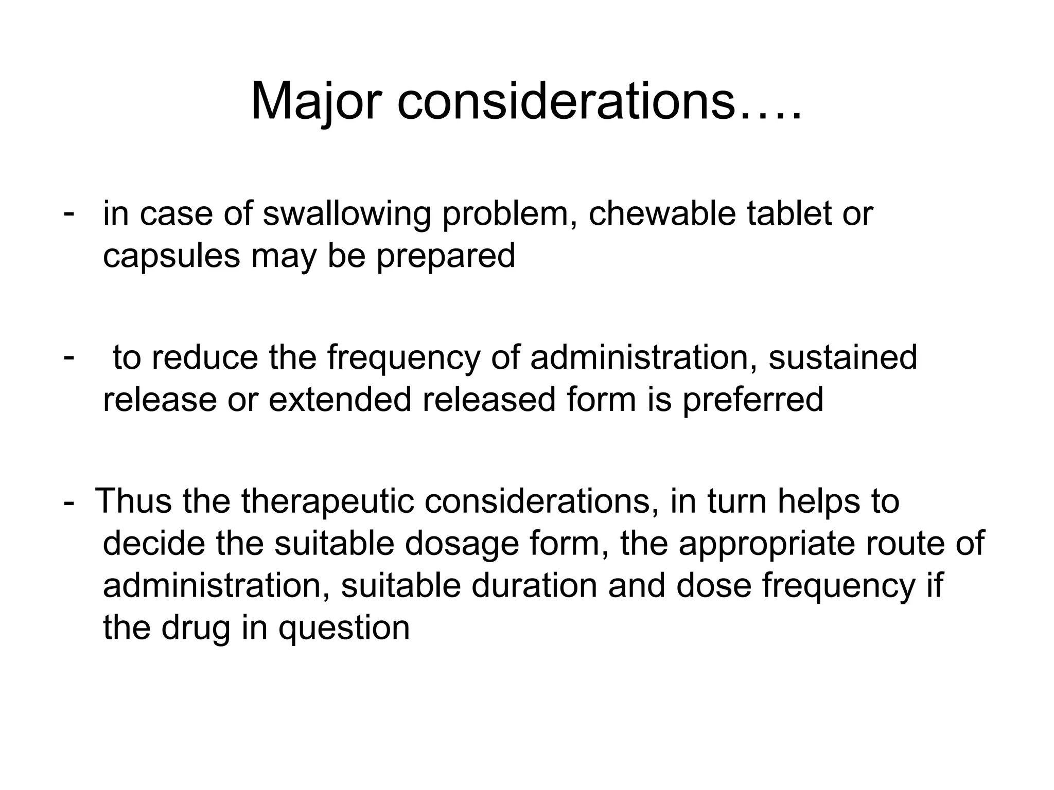 Major considerations….
- in case of swallowing problem, chewable tablet or
capsules may be prepared
-

to reduce the frequency of administration, sustained
release or extended released form is preferred

- Thus the therapeutic considerations, in turn helps to
decide the suitable dosage form, the appropriate route of
administration, suitable duration and dose frequency if
the drug in question

 