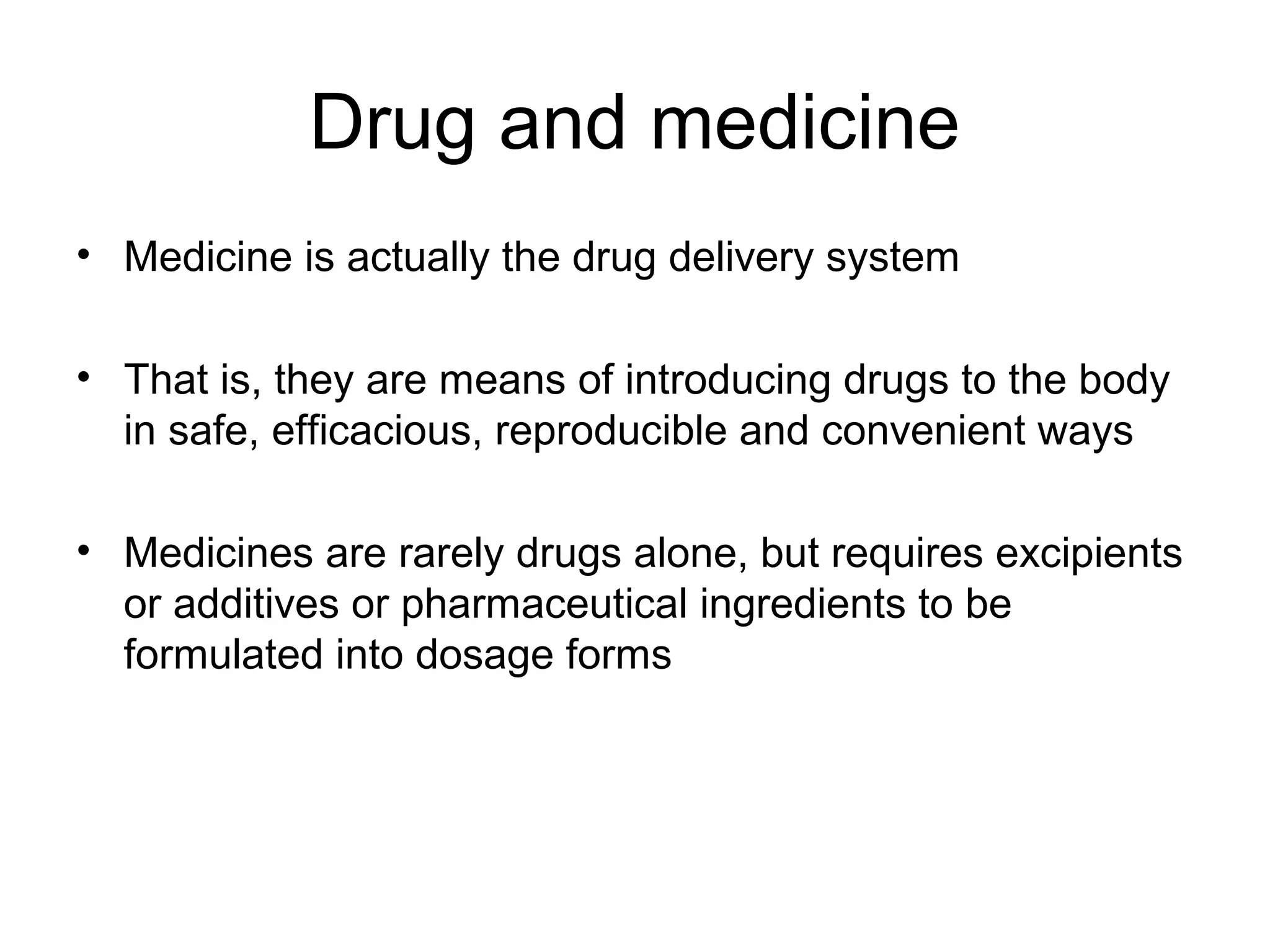 Drug and medicine
• Medicine is actually the drug delivery system
• That is, they are means of introducing drugs to the body
in safe, efficacious, reproducible and convenient ways
• Medicines are rarely drugs alone, but requires excipients
or additives or pharmaceutical ingredients to be
formulated into dosage forms

 