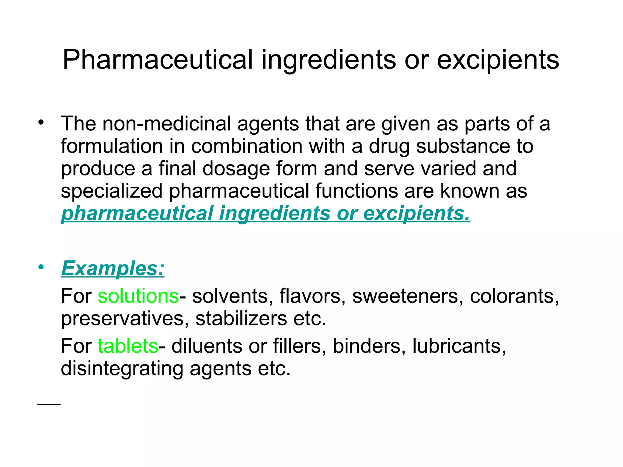 Pharmaceutical ingredients or excipients
• The non-medicinal agents that are given as parts of a
formulation in combination with a drug substance to
produce a final dosage form and serve varied and
specialized pharmaceutical functions are known as
pharmaceutical ingredients or excipients.
• Examples:
For solutions- solvents, flavors, sweeteners, colorants,
preservatives, stabilizers etc.
For tablets- diluents or fillers, binders, lubricants,
disintegrating agents etc.

 