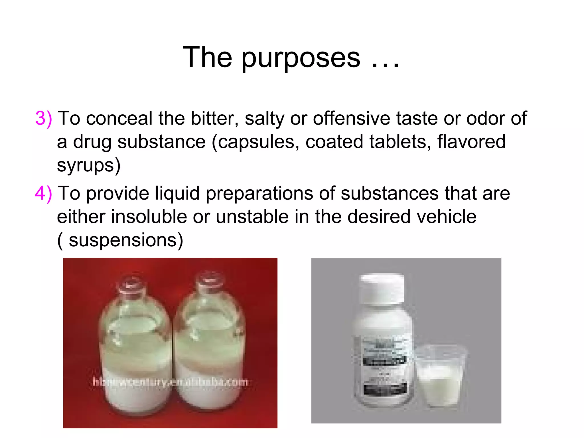The purposes …
3) To conceal the bitter, salty or offensive taste or odor of
a drug substance (capsules, coated tablets, flavored
syrups)
4) To provide liquid preparations of substances that are
either insoluble or unstable in the desired vehicle
( suspensions)

 