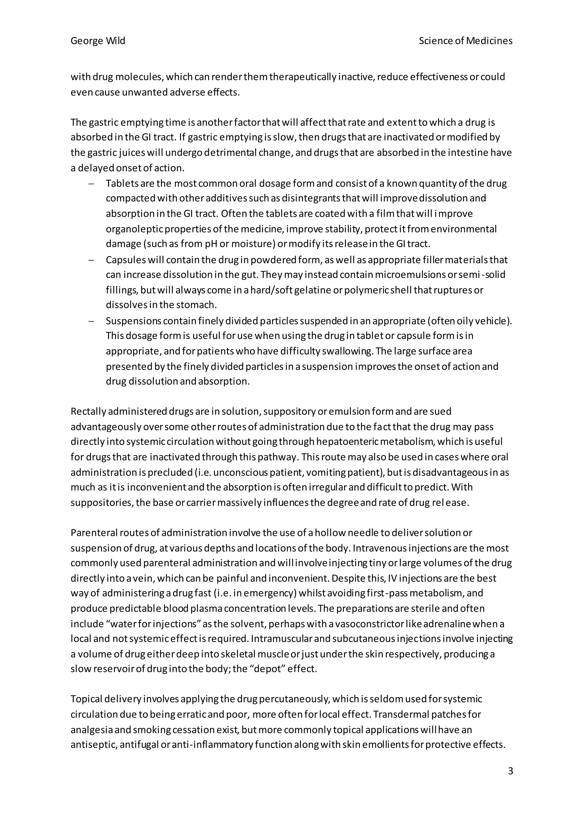 George Wild Science of Medicines
3
withdrug molecules,whichcanrenderthemtherapeuticallyinactive,reduce effectivenessorcould
evencause unwanted adverse effects.
The gastric emptyingtime isanotherfactorthatwill affectthatrate and extenttowhicha drug is
absorbedinthe GI tract. If gastric emptyingisslow,thendrugsthatare inactivatedormodifiedby
the gastric juiceswill undergodetrimental change,anddrugsthatare absorbedinthe intestine have
a delayedonsetof action.
 Tabletsare the mostcommonoral dosage formand consistof a knownquantityof the drug
compactedwithotheradditivessuchasdisintegrantsthatwill improvedissolutionand
absorptioninthe GI tract. Oftenthe tabletsare coatedwitha filmthatwill improve
organolepticpropertiesof the medicine,improve stability,protectitfromenvironmental
damage (suchas from pH or moisture) ormodifyitsreleaseinthe GItract.
 Capsules will containthe druginpowderedform, aswell asappropriate fillermaterialsthat
can increase dissolutioninthe gut.Theymayinsteadcontainmicroemulsionsorsemi-solid
fillings,butwill alwayscome inahard/softgelatine orpolymericshell thatrupturesor
dissolvesinthe stomach.
 Suspensionscontainfinelydividedparticlessuspendedinanappropriate (oftenoilyvehicle).
Thisdosage formis useful foruse whenusingthe drugintabletor capsule formisin
appropriate,andforpatientswhohave difficultyswallowing.The large surface area
presentedbythe finelydividedparticlesinasuspension improvesthe onsetof actionand
drug dissolutionandabsorption.
Rectallyadministereddrugsare insolution,suppositoryoremulsionformandare sued
advantageouslyoversome otherroutesof administrationdue tothe factthat the drug may pass
directlyintosystemiccirculationwithoutgoingthroughhepatoentericmetabolism,whichisuseful
for drugsthat are inactivatedthroughthispathway. Thisroute mayalsobe usedincaseswhere oral
administrationisprecluded(i.e.unconsciouspatient,vomitingpatient),butisdisadvantageousinas
much as itis inconvenientandthe absorptionisoftenirregularanddifficulttopredict.With
suppositories,the base orcarriermassivelyinfluencesthe degreeandrate of drug release.
Parenteral routesof administrationinvolve the use of ahollow needle todeliversolutionor
suspensionof drug,atvariousdepthsandlocationsof the body.Intravenousinjectionsare the most
commonlyusedparenteral administrationandwillinvolveinjectingtinyorlarge volumesof the drug
directlyintoavein,whichcanbe painful andinconvenient.Despite this,IV injectionsare the best
wayof administeringadrugfast (i.e.inemergency) whilstavoidingfirst-passmetabolism, and
produce predictable bloodplasmaconcentrationlevels.The preparationsare sterile andoften
include “waterforinjections”asthe solvent,perhapswithavasoconstrictorlikeadrenalinewhena
local and notsystemiceffectisrequired.Intramuscularandsubcutaneousinjectionsinvolve injecting
a volume of drugeitherdeepintoskeletal muscleorjustunderthe skinrespectively,producinga
slow reservoirof drugintothe body;the “depot” effect.
Topical deliveryinvolvesapplyingthe drugpercutaneously,whichisseldomusedforsystemic
circulationdue tobeingerraticandpoor, more oftenforlocal effect.Transdermal patchesfor
analgesiaandsmokingcessationexist,butmore commonlytopical applicationswillhave an
antiseptic,antifugal oranti-inflammatoryfunctionalongwithskinemollientsforprotective effects.
 