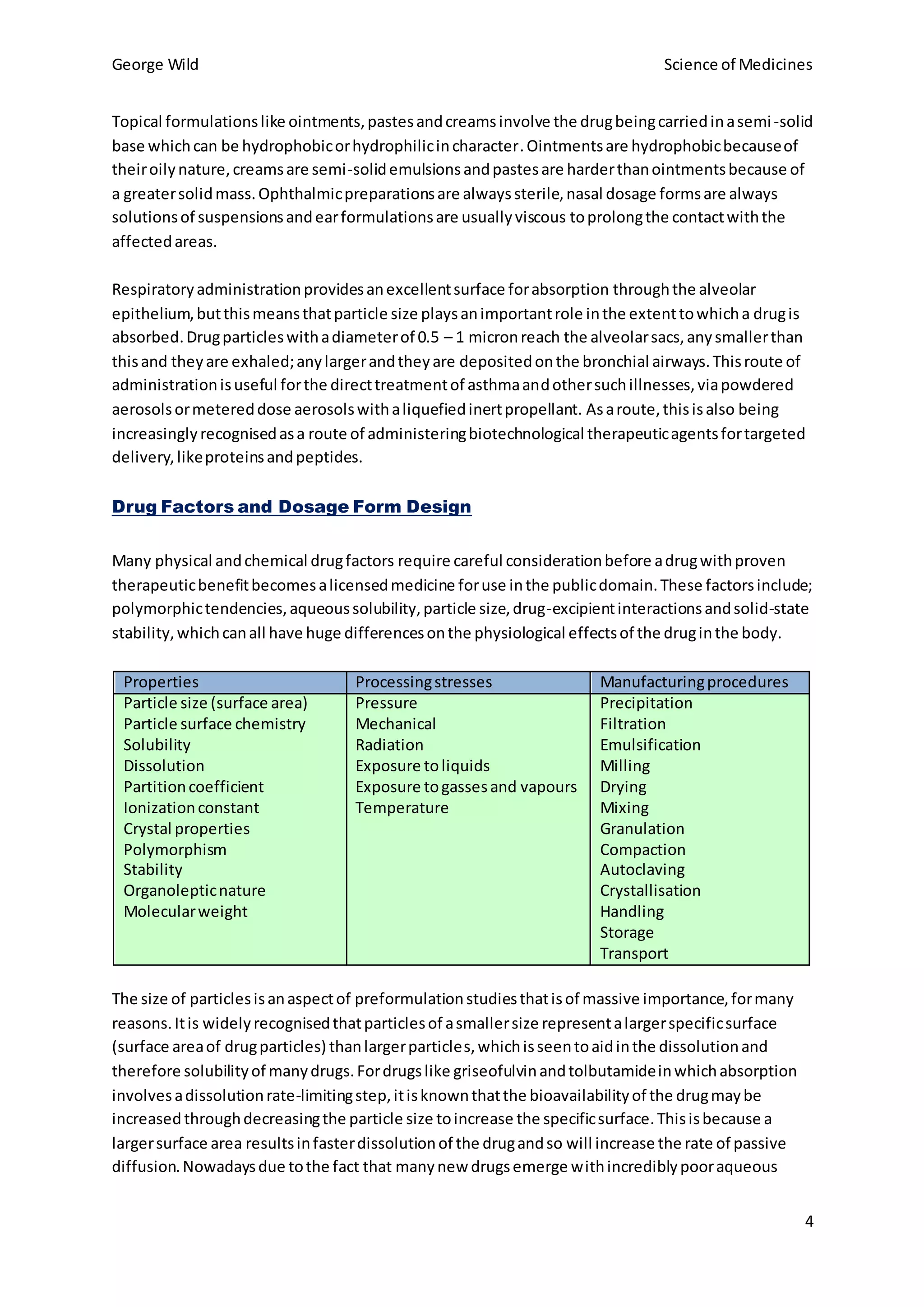 George Wild Science of Medicines
4
Topical formulationslike ointments,pastesandcreamsinvolve the drugbeingcarriedinasemi-solid
base whichcan be hydrophobicorhydrophilicincharacter.Ointmentsare hydrophobicbecauseof
theiroilynature,creamsare semi-solidemulsionsandpastesare harderthanointmentsbecause of
a greatersolidmass.Ophthalmicpreparationsare alwayssterile,nasal dosage formsare always
solutionsof suspensionsandearformulationsare usuallyviscous toprolongthe contactwiththe
affectedareas.
Respiratoryadministrationprovidesanexcellentsurface forabsorption throughthe alveolar
epithelium,butthismeansthatparticle size playsanimportantrole inthe extenttowhicha drugis
absorbed.Drugparticleswithadiameterof 0.5 – 1 micronreach the alveolarsacs,anysmallerthan
thisand theyare exhaled;anylargerandtheyare depositedonthe bronchial airways.Thisroute of
administrationisuseful forthe directtreatmentof asthmaandothersuchillnesses,viapowdered
aerosolsormetereddose aerosolswithaliquefiedinertpropellant. Asaroute,thisisalso being
increasinglyrecognisedasa route of administeringbiotechnological therapeuticagentsfortargeted
delivery,likeproteinsandpeptides.
Drug Factors and Dosage Form Design
Many physical andchemical drugfactors require careful considerationbefore adrugwithproven
therapeuticbenefitbecomesalicensedmedicine foruse inthe publicdomain.These factorsinclude;
polymorphictendencies,aqueoussolubility,particle size,drug-excipientinteractionsandsolid-state
stability,whichcanall have huge differencesonthe physiological effectsof the druginthe body.
Properties Processingstresses Manufacturingprocedures
Particle size (surface area)
Particle surface chemistry
Solubility
Dissolution
Partitioncoefficient
Ionizationconstant
Crystal properties
Polymorphism
Stability
Organolepticnature
Molecularweight
Pressure
Mechanical
Radiation
Exposure toliquids
Exposure togassesand vapours
Temperature
Precipitation
Filtration
Emulsification
Milling
Drying
Mixing
Granulation
Compaction
Autoclaving
Crystallisation
Handling
Storage
Transport
The size of particlesisanaspectof preformulationstudiesthatisof massive importance,formany
reasons.Itis widelyrecognisedthatparticlesof asmallersize representalargerspecificsurface
(surface areaof drugparticles) thanlargerparticles,whichisseentoaidinthe dissolutionand
therefore solubilityof manydrugs.Fordrugslike griseofulvinandtolbutamideinwhichabsorption
involvesadissolutionrate-limitingstep,itisknownthatthe bioavailabilityof the drugmaybe
increased throughdecreasingthe particle size toincrease the specificsurface.Thisisbecause a
largersurface area resultsinfasterdissolutionof the drugandso will increase the rate of passive
diffusion.Nowadaysdue tothe fact that manynew drugsemerge withincrediblypooraqueous
 