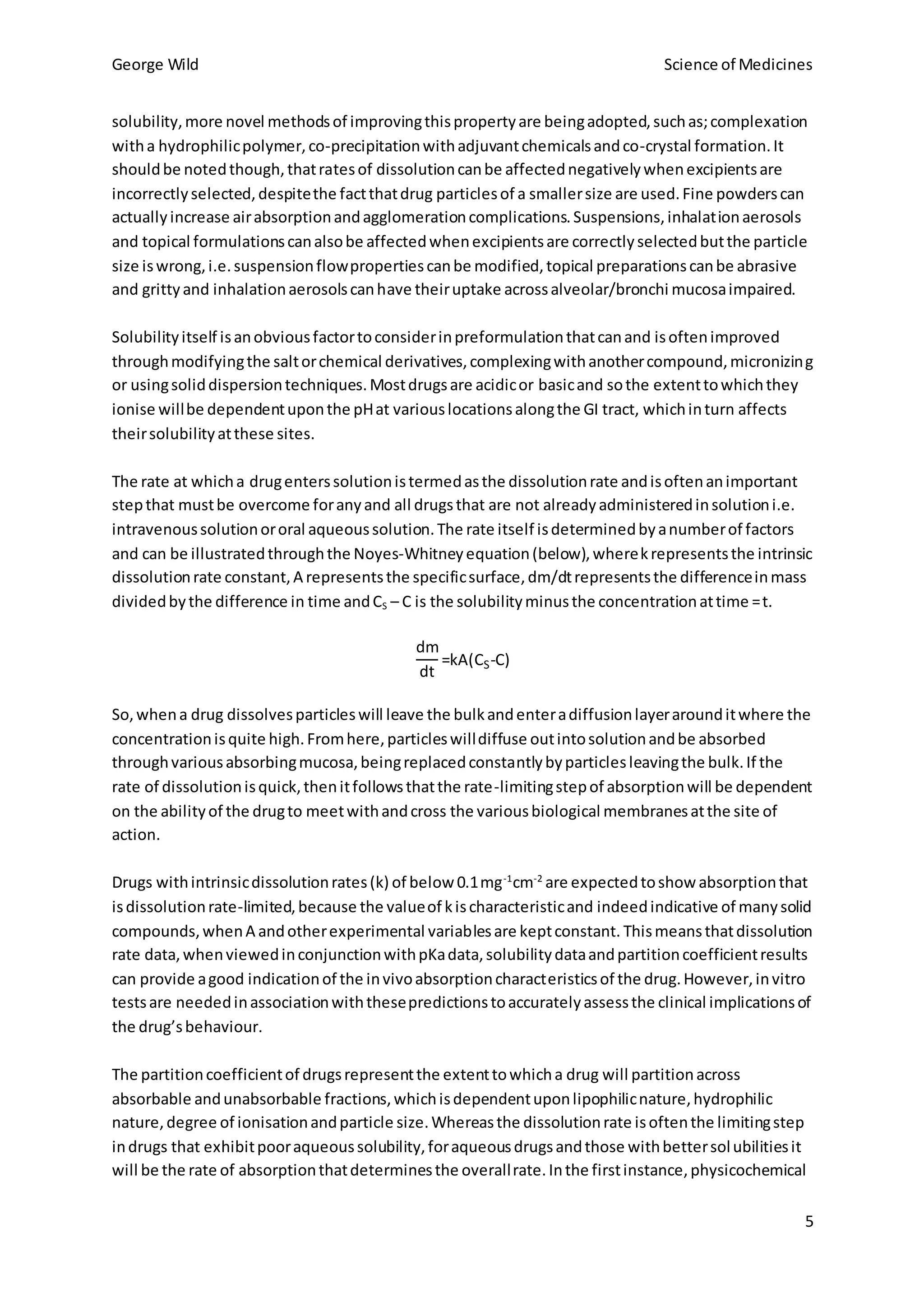 George Wild Science of Medicines
5
solubility,more novel methodsof improvingthispropertyare beingadopted,suchas;complexation
witha hydrophilicpolymer,co-precipitationwithadjuvantchemicalsandco-crystal formation.It
shouldbe notedthough,thatratesof dissolutioncanbe affectednegativelywhenexcipientsare
incorrectlyselected,despitethe factthatdrug particlesof a smallersize are used.Fine powderscan
actuallyincrease airabsorptionandagglomerationcomplications.Suspensions,inhalationaerosols
and topical formulationscanalsobe affectedwhenexcipientsare correctlyselectedbutthe particle
size iswrong,i.e.suspensionflowpropertiescanbe modified,topical preparationscanbe abrasive
and grittyand inhalationaerosolscanhave theiruptake acrossalveolar/bronchi mucosaimpaired.
Solubilityitself isanobviousfactortoconsiderinpreformulationthatcanand isoftenimproved
throughmodifyingthe saltorchemical derivatives,complexingwithanothercompound,micronizing
or usingsoliddispersiontechniques.Mostdrugsare acidicor basicand sothe extenttowhichthey
ionise willbe dependentuponthe pHat variouslocationsalongthe GI tract, whichinturn affects
theirsolubilityatthese sites.
The rate at whicha drugenterssolutionistermedasthe dissolutionrate andisoftenanimportant
stepthat mustbe overcome foranyand all drugsthat are not alreadyadministeredinsolutioni.e.
intravenoussolutionororal aqueoussolution.The rate itself isdeterminedbyanumberof factors
and can be illustratedthroughthe Noyes-Whitneyequation(below),wherekrepresentsthe intrinsic
dissolutionrate constant,A representsthe specificsurface,dm/dtrepresentsthe differenceinmass
dividedbythe difference in time andCS – C is the solubilityminusthe concentrationattime =t.
dm
dt
=kA(CS-C)
So,whena drug dissolvesparticleswill leave the bulkandenteradiffusionlayerarounditwhere the
concentrationisquite high.Fromhere,particleswilldiffuse outintosolutionandbe absorbed
throughvariousabsorbingmucosa,beingreplacedconstantlybyparticlesleavingthe bulk.If the
rate of dissolutionisquick,thenitfollowsthatthe rate-limitingstepof absorptionwill be dependent
on the abilityof the drugto meetwithandcross the variousbiological membranesatthe site of
action.
Drugs withintrinsicdissolutionrates(k) of below 0.1mg-1
cm-2
are expectedtoshow absorptionthat
isdissolutionrate-limited,because the valueof kischaracteristicand indeedindicative of manysolid
compounds,whenA andotherexperimental variablesare keptconstant. Thismeansthatdissolution
rate data,whenviewedinconjunctionwithpKadata,solubilitydataandpartitioncoefficientresults
can provide agood indicationof the invivoabsorptioncharacteristicsof the drug.However,invitro
testsare neededinassociationwiththesepredictionstoaccuratelyassessthe clinical implicationsof
the drug’sbehaviour.
The partitioncoefficientof drugsrepresentthe extenttowhicha drug will partitionacross
absorbable andunabsorbable fractions,whichisdependentuponlipophilicnature,hydrophilic
nature,degree of ionisationandparticle size.Whereasthe dissolutionrate isoftenthe limitingstep
indrugs that exhibitpooraqueoussolubility,foraqueousdrugsandthose withbettersolubilitiesit
will be the rate of absorptionthatdeterminesthe overallrate.Inthe firstinstance,physicochemical
 