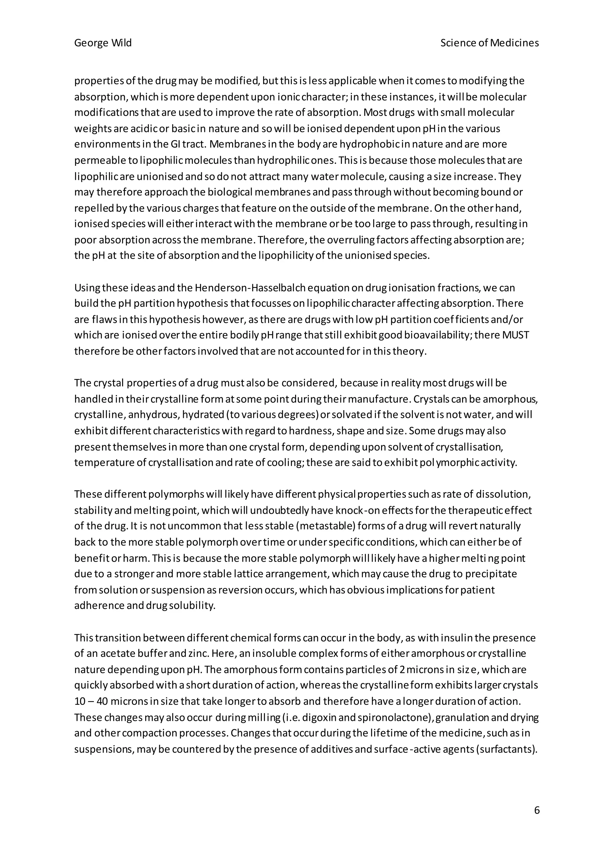 George Wild Science of Medicines
6
propertiesof the drugmay be modified,butthisislessapplicable whenitcomestomodifyingthe
absorption,whichismore dependentupon ioniccharacter;inthese instances,itwillbe molecular
modificationsthatare usedto improve the rate of absorption.Mostdrugs withsmall molecular
weightsare acidicor basicin nature and sowill be ioniseddependentuponpHinthe various
environmentsinthe GItract. Membranesinthe bodyare hydrophobicinnature andare more
permeable tolipophilicmoleculesthanhydrophilicones.Thisisbecause those moleculesthatare
lipophilicare unionisedandsodonot attract many watermolecule,causing asize increase.They
may therefore approachthe biological membranesandpassthroughwithoutbecomingboundor
repelledbythe variouschargesthatfeature onthe outside of the membrane.Onthe otherhand,
ionisedspecieswill eitherinteractwiththe membrane orbe toolarge to passthrough,resultingin
poor absorptionacrossthe membrane.Therefore,the overrulingfactorsaffectingabsorptionare;
the pH at the site of absorptionandthe lipophilicityof the unionisedspecies.
Usingthese ideasand the Henderson-Hasselbalchequationondrugionisation fractions,we can
buildthe pH partitionhypothesis thatfocussesonlipophiliccharacteraffectingabsorption.There
are flawsinthishypothesishowever,asthere are drugswithlow pH partitioncoefficientsand/or
whichare ionisedoverthe entire bodilypHrange thatstill exhibitgoodbioavailability;there MUST
therefore be otherfactorsinvolvedthatare notaccountedfor inthistheory.
The crystal propertiesof adrug mustalsobe considered, because inrealitymostdrugswill be
handledintheircrystalline formatsome pointduringtheirmanufacture.Crystalscanbe amorphous,
crystalline,anhydrous,hydrated(tovariousdegrees)orsolvatedif the solventisnotwater,andwill
exhibitdifferentcharacteristicswithregardtohardness,shape andsize.Some drugsmayalso
presentthemselvesinmore thanone crystal form, dependinguponsolventof crystallisation,
temperature of crystallisationandrate of cooling;these are saidtoexhibitpolymorphicactivity.
These differentpolymorphswill likelyhave differentphysicalpropertiessuchasrate of dissolution,
stabilityandmeltingpoint,whichwill undoubtedlyhave knock-oneffectsforthe therapeuticeffect
of the drug.It is notuncommon that lessstable (metastable) formsof adrug will revertnaturally
back to the more stable polymorphovertime orunderspecificconditions,whichcaneitherbe of
benefitorharm.Thisis because the more stable polymorphwilllikelyhave ahighermeltingpoint
due to a strongerand more stable lattice arrangement,whichmaycause the drug to precipitate
fromsolutionorsuspensionasreversionoccurs,whichhasobviousimplicationsforpatient
adherence anddrugsolubility.
Thistransitionbetweendifferentchemical formscanoccur inthe body,as withinsulinthe presence
of an acetate bufferandzinc.Here,aninsoluble complex formsof eitheramorphousorcrystalline
nature dependinguponpH.The amorphousformcontainsparticlesof 2micronsin size,whichare
quicklyabsorbedwithashortdurationof action,whereasthe crystallineformexhibitslargercrystals
10 – 40 micronsinsize that take longertoabsorb and therefore have alongerdurationof action.
These changesmayalsooccur duringmilling(i.e.digoxinandspironolactone),granulationanddrying
and othercompactionprocesses.Changesthatoccurduringthe lifetime of the medicine,suchasin
suspensions,maybe counteredbythe presence of additivesandsurface-active agents(surfactants).
 