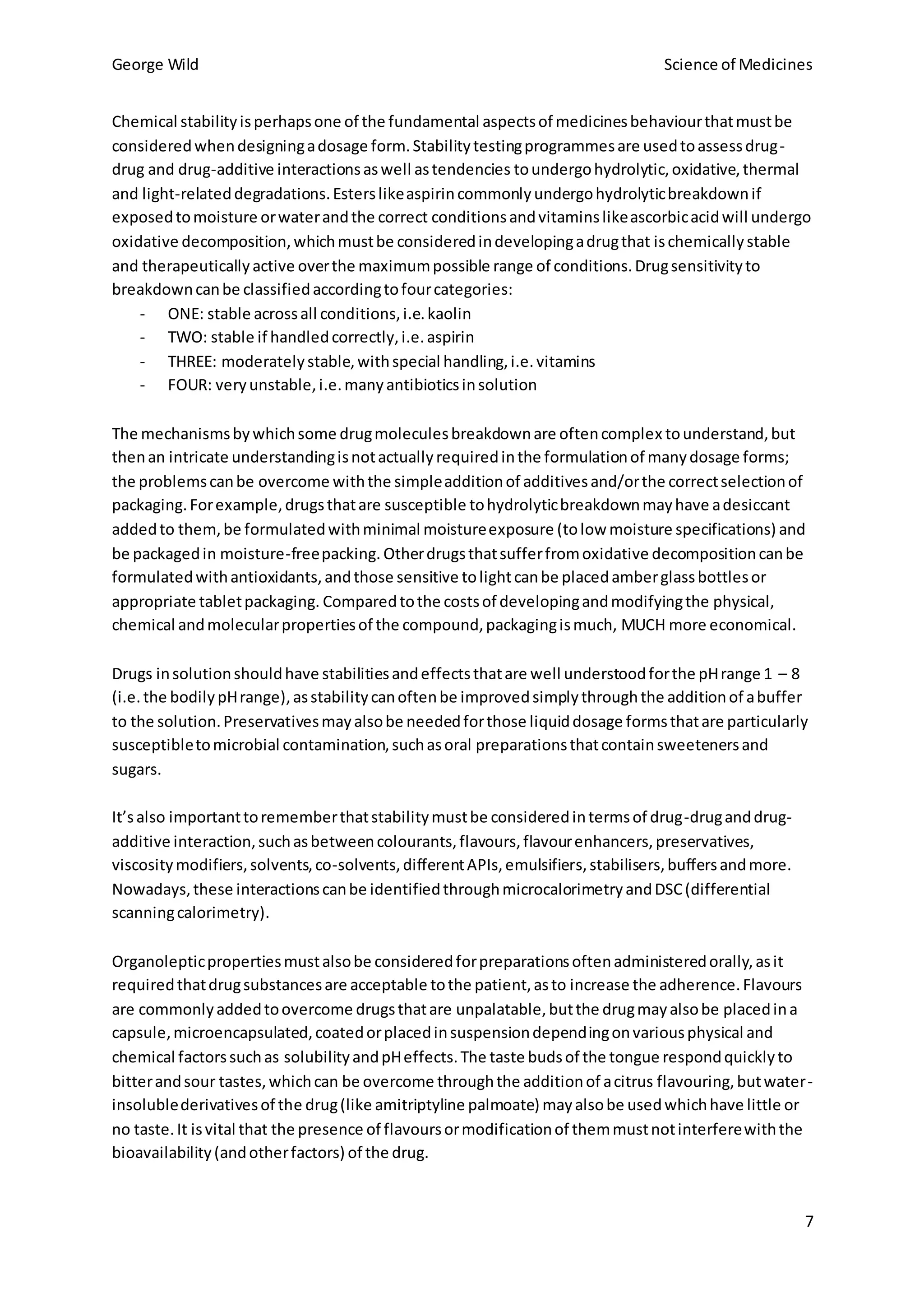 George Wild Science of Medicines
7
Chemical stabilityisperhapsone of the fundamental aspectsof medicinesbehaviourthatmustbe
consideredwhendesigningadosage form.Stabilitytestingprogrammesare usedtoassessdrug-
drug and drug-additive interactionsaswell astendencies toundergohydrolytic,oxidative,thermal
and light-relateddegradations.Esterslikeaspirincommonlyundergohydrolyticbreakdownif
exposedtomoisture orwaterandthe correct conditionsandvitaminslikeascorbicacidwill undergo
oxidative decomposition,whichmustbe consideredindevelopingadrugthat ischemicallystable
and therapeuticallyactive overthe maximumpossible range of conditions.Drugsensitivityto
breakdowncanbe classifiedaccordingtofourcategories:
- ONE: stable acrossall conditions,i.e.kaolin
- TWO: stable if handledcorrectly,i.e.aspirin
- THREE: moderatelystable,withspecial handling,i.e.vitamins
- FOUR: veryunstable,i.e.manyantibioticsinsolution
The mechanismsbywhichsome drugmoleculesbreakdownare oftencomplex tounderstand,but
thenan intricate understandingisnotactuallyrequiredinthe formulationof manydosage forms;
the problemscanbe overcome withthe simpleadditionof additivesand/orthe correctselectionof
packaging.Forexample,drugsthatare susceptible tohydrolyticbreakdownmayhave adesiccant
addedto them,be formulatedwithminimal moistureexposure (tolow moisture specifications) and
be packagedin moisture-freepacking. Otherdrugsthatsufferfromoxidative decompositioncanbe
formulatedwithantioxidants,andthose sensitive tolightcanbe placedamberglassbottlesor
appropriate tabletpackaging. Comparedtothe costsof developingandmodifyingthe physical,
chemical andmolecularpropertiesof the compound,packagingismuch, MUCH more economical.
Drugs insolutionshouldhave stabilitiesandeffectsthatare well understoodforthe pHrange 1 – 8
(i.e.the bodilypHrange),asstabilitycanoftenbe improvedsimplythroughthe additionof abuffer
to the solution.Preservativesmayalsobe neededforthose liquiddosage formsthatare particularly
susceptibletomicrobial contamination,suchasoral preparationsthatcontainsweetenersand
sugars.
It’salso importanttorememberthatstabilitymustbe consideredintermsof drug-druganddrug-
additive interaction,suchasbetweencolourants,flavours,flavourenhancers,preservatives,
viscositymodifiers,solvents,co-solvents,differentAPIs,emulsifiers,stabilisers,buffersandmore.
Nowadays,these interactionscanbe identifiedthroughmicrocalorimetryandDSC(differential
scanningcalorimetry).
Organolepticpropertiesmustalsobe consideredforpreparationsoftenadministeredorally,asit
requiredthatdrugsubstancesare acceptable tothe patient,asto increase the adherence.Flavours
are commonlyaddedtoovercome drugsthatare unpalatable,butthe drugmayalsobe placedina
capsule,microencapsulated,coatedorplacedinsuspensiondependingonvariousphysical and
chemical factorssuchas solubilityandpHeffects.The taste budsof the tongue respondquicklyto
bitterandsour tastes,whichcan be overcome throughthe additionof acitrus flavouring,butwater-
insolublederivativesof the drug(like amitriptyline palmoate) mayalsobe usedwhichhave little or
no taste.It isvital that the presence of flavoursormodificationof themmustnotinterferewiththe
bioavailability(andotherfactors) of the drug.
 