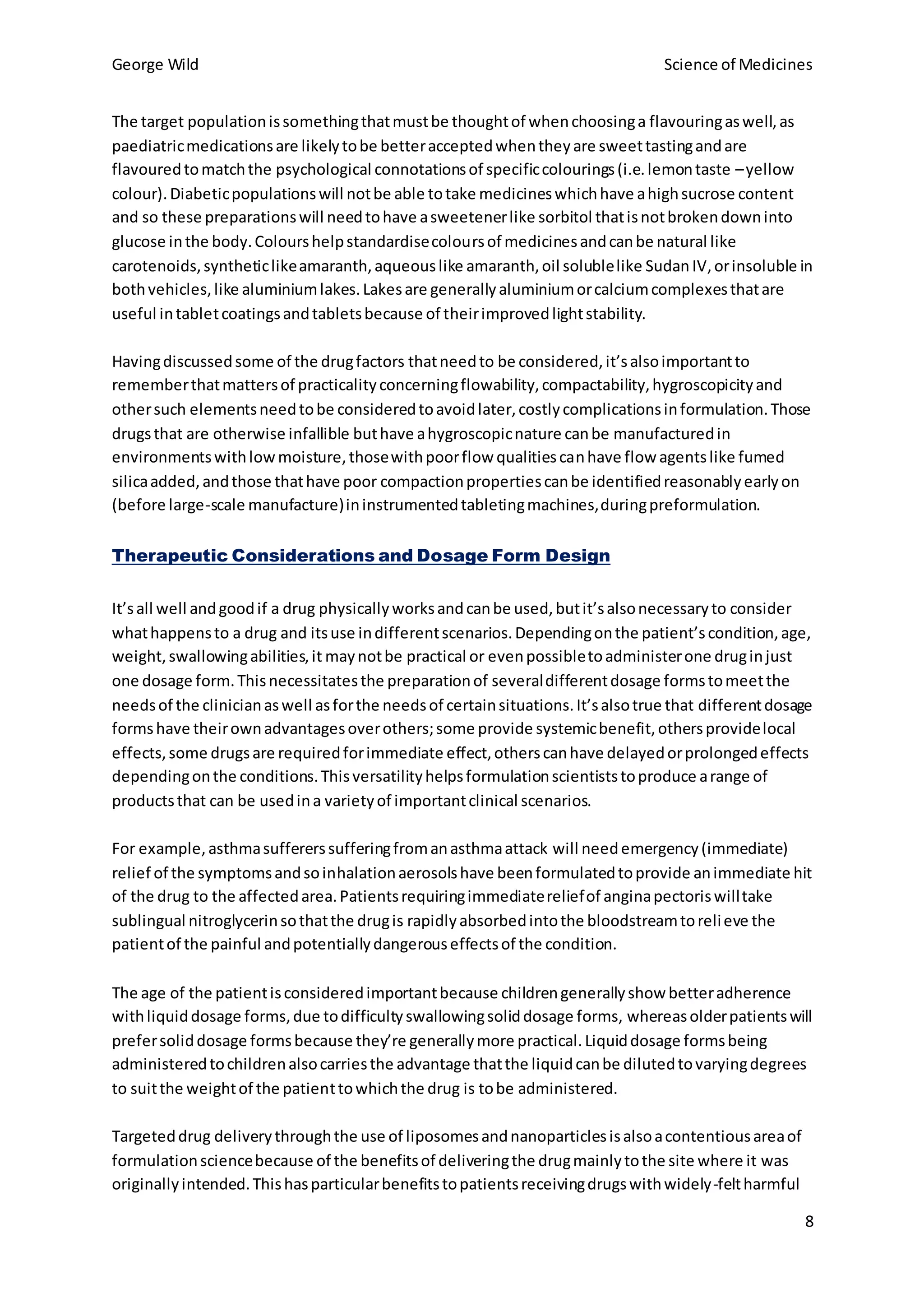 George Wild Science of Medicines
8
The target populationissomethingthatmustbe thoughtof whenchoosinga flavouringaswell,as
paediatricmedicationsare likelytobe betteracceptedwhentheyare sweettastingandare
flavouredtomatchthe psychological connotationsof specificcolourings(i.e.lemontaste –yellow
colour).Diabeticpopulationswill notbe able totake medicineswhichhave ahighsucrose content
and so these preparationswill needtohave asweetenerlike sorbitol thatisnotbrokendowninto
glucose inthe body.Colourshelpstandardisecoloursof medicinesandcanbe natural like
carotenoids,syntheticlikeamaranth,aqueouslike amaranth,oil solublelike SudanIV,orinsoluble in
bothvehicles,like aluminiumlakes.Lakesare generallyaluminiumorcalciumcomplexesthatare
useful intabletcoatingsandtabletsbecause of theirimprovedlightstability.
Havingdiscussedsome of the drugfactors thatneedto be considered,it’salsoimportantto
rememberthatmattersof practicalityconcerningflowability,compactability,hygroscopicityand
othersuch elementsneedtobe consideredtoavoidlater,costlycomplicationsinformulation.Those
drugsthat are otherwise infallible buthave ahygroscopicnature canbe manufacturedin
environmentswithlowmoisture,thosewithpoorflow qualitiescanhave flow agentslike fumed
silicaadded,andthose thathave poor compactionpropertiescanbe identifiedreasonablyearlyon
(before large-scale manufacture)ininstrumentedtabletingmachines,duringpreformulation.
Therapeutic Considerations and Dosage Form Design
It’sall well andgoodif a drug physicallyworksandcanbe used,butit’salsonecessaryto consider
whathappensto a drug and itsuse indifferentscenarios.Dependingonthe patient’scondition,age,
weight,swallowingabilities,it maynotbe practical or evenpossibletoadministerone druginjust
one dosage form.Thisnecessitatesthe preparationof severaldifferentdosage formstomeetthe
needsof the clinicianaswell asforthe needsof certainsituations.It’salsotrue that differentdosage
formshave theirownadvantagesoverothers;some provide systemicbenefit,othersprovidelocal
effects,some drugsare requiredforimmediate effect,otherscanhave delayedorprolongedeffects
dependingonthe conditions.Thisversatilityhelpsformulationscientiststoproduce arange of
productsthat can be usedina varietyof importantclinical scenarios.
For example,asthmasuffererssufferingfromanasthmaattack will needemergency(immediate)
relief of the symptomsandsoinhalationaerosolshave beenformulatedtoprovide animmediate hit
of the drug to the affectedarea.Patientsrequiringimmediatereliefof anginapectoriswilltake
sublingual nitroglycerinsothatthe drugis rapidlyabsorbedintothe bloodstreamtorelieve the
patientof the painful andpotentiallydangerouseffectsof the condition.
The age of the patientisconsideredimportantbecause childrengenerallyshow betteradherence
withliquiddosage forms,due todifficultyswallowingsoliddosage forms, whereasolderpatientswill
prefersoliddosage formsbecause they’re generallymore practical.Liquiddosage formsbeing
administeredtochildrenalsocarriesthe advantage thatthe liquidcanbe dilutedtovaryingdegrees
to suitthe weightof the patienttowhichthe drug is tobe administered.
Targeteddrug deliverythroughthe use of liposomesandnanoparticlesisalsoacontentiousareaof
formulationsciencebecause of the benefitsof deliveringthe drugmainlytothe site where it was
originallyintended.Thishasparticularbenefitstopatientsreceivingdrugswithwidely-feltharmful
 