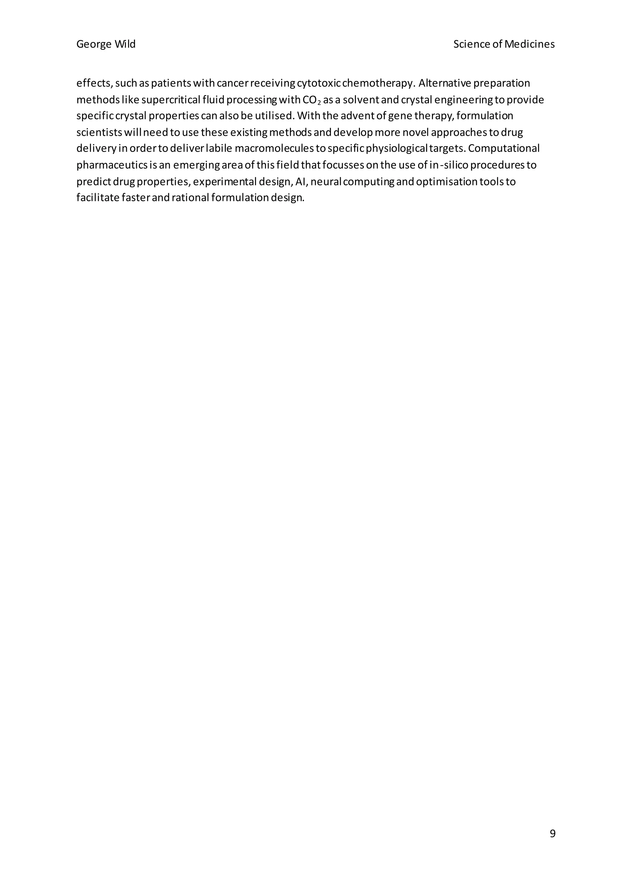 George Wild Science of Medicines
9
effects,suchaspatientswithcancerreceivingcytotoxicchemotherapy. Alternative preparation
methodslike supercritical fluidprocessingwithCO2 asa solventand crystal engineeringtoprovide
specificcrystal propertiescanalsobe utilised.Withthe adventof gene therapy,formulation
scientistswillneedtouse these existingmethodsanddevelopmore novel approachestodrug
deliveryinordertodeliverlabile macromoleculestospecificphysiologicaltargets.Computational
pharmaceuticsisan emergingareaof thisfieldthatfocussesonthe use of in-silicoproceduresto
predictdrugproperties,experimental design,AI,neuralcomputingandoptimisationtoolsto
facilitate fasterandrational formulationdesign.
 