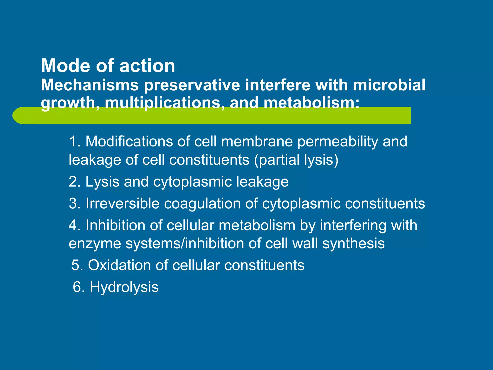 Mode of action
Mechanisms preservative interfere with microbial
growth, multiplications, and metabolism:
1. Modifications of cell membrane permeability and
leakage of cell constituents (partial lysis)
2. Lysis and cytoplasmic leakage
3. Irreversible coagulation of cytoplasmic constituents
4. Inhibition of cellular metabolism by interfering with
enzyme systems/inhibition of cell wall synthesis
5. Oxidation of cellular constituents
6. Hydrolysis
 