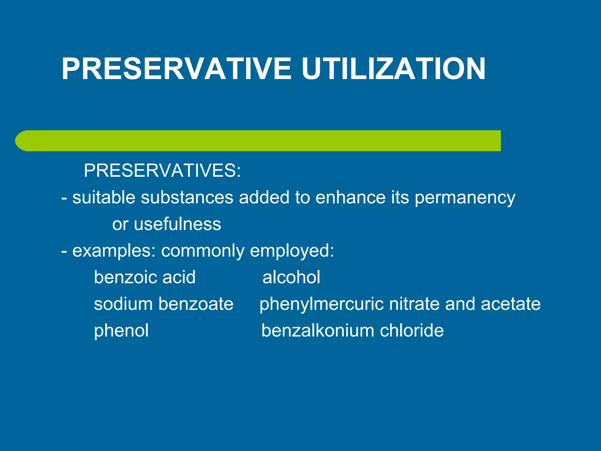 PRESERVATIVE UTILIZATION
PRESERVATIVES:
- suitable substances added to enhance its permanency
or usefulness
- examples: commonly employed:
benzoic acid alcohol
sodium benzoate phenylmercuric nitrate and acetate
phenol benzalkonium chloride
 