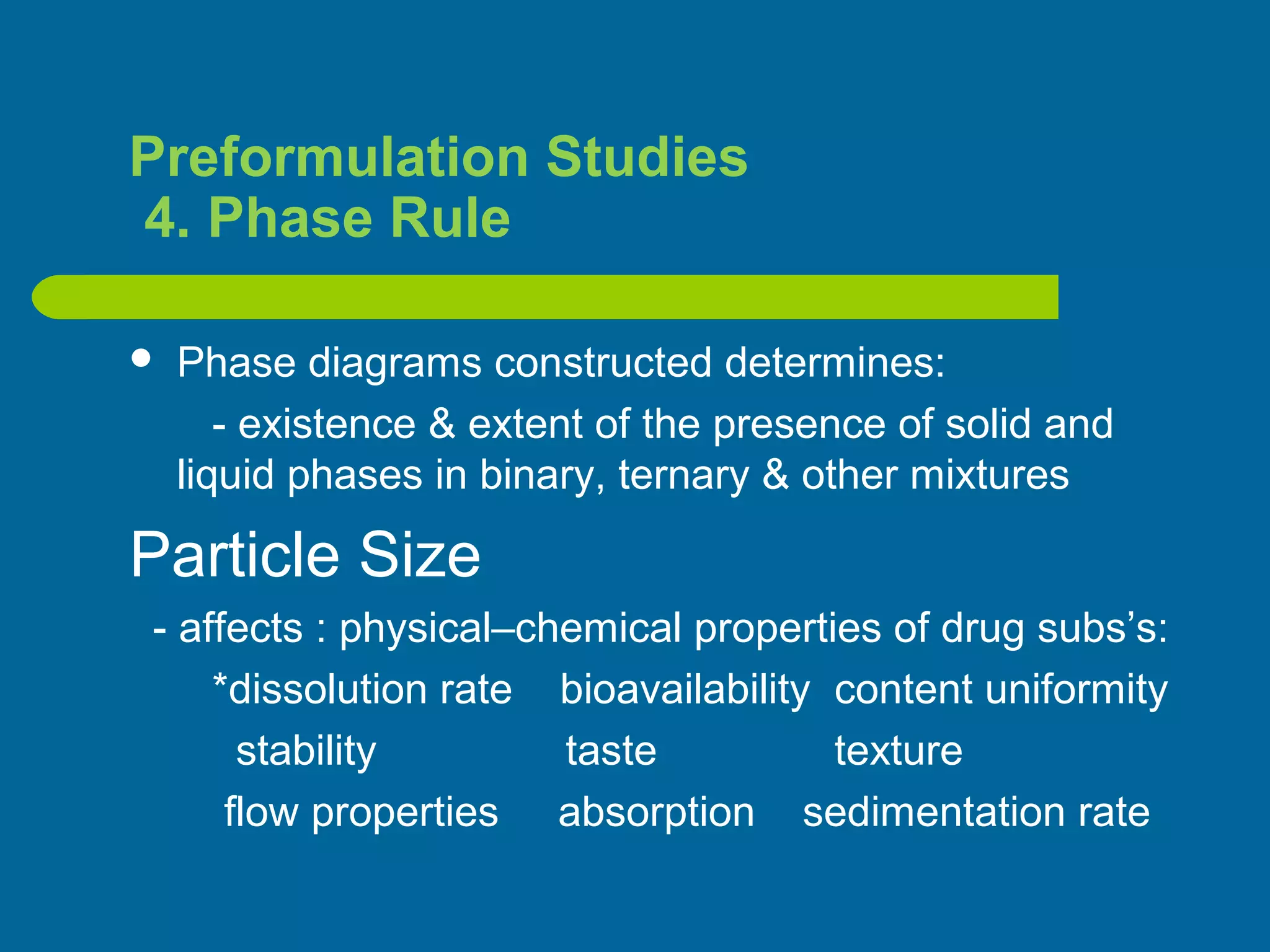 Preformulation Studies
4. Phase Rule
 Phase diagrams constructed determines:
- existence & extent of the presence of solid and
liquid phases in binary, ternary & other mixtures
Particle Size
- affects : physical–chemical properties of drug subs’s:
*dissolution rate bioavailability content uniformity
stability taste texture
flow properties absorption sedimentation rate
 