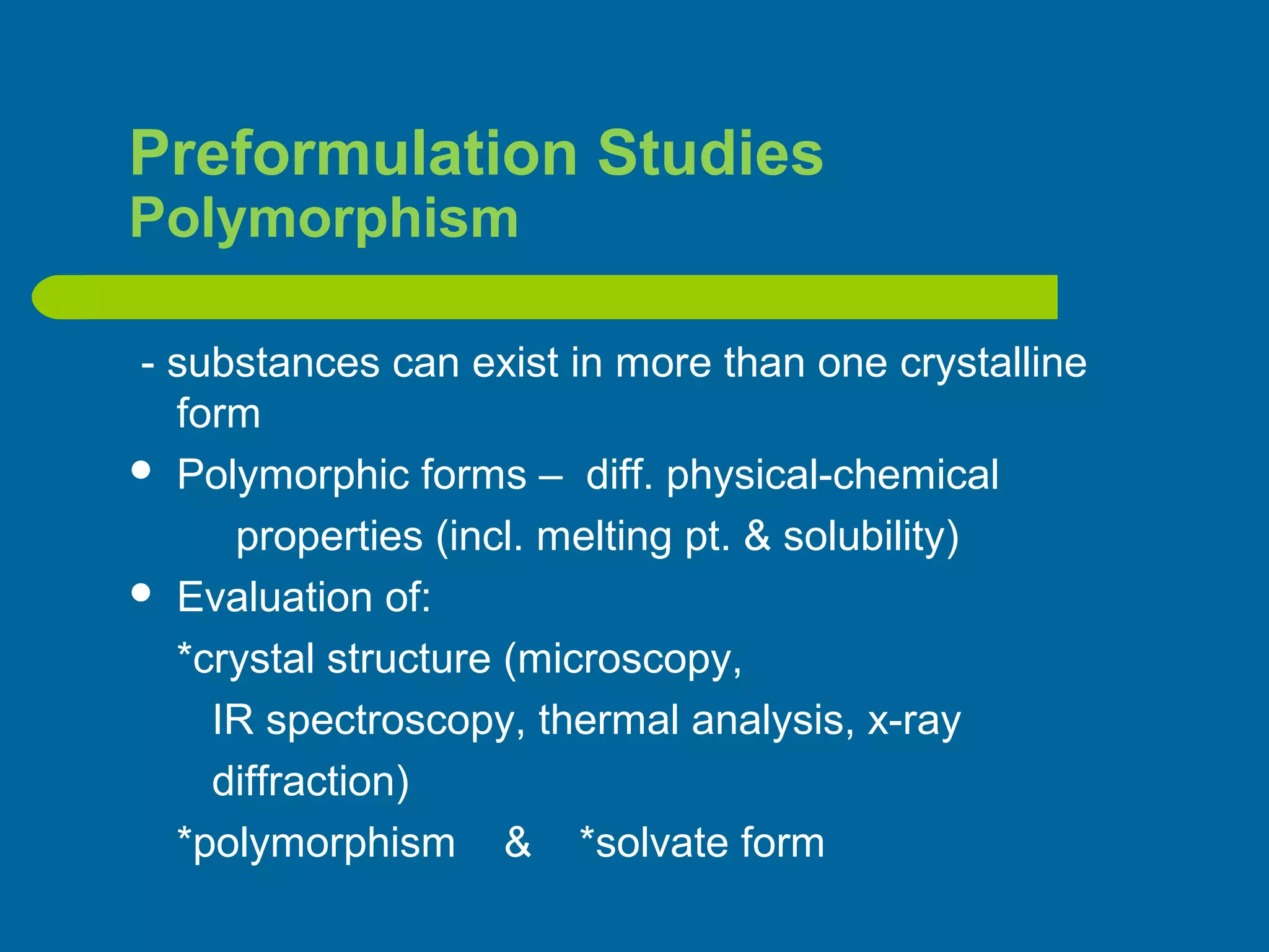 Preformulation Studies
Polymorphism
- substances can exist in more than one crystalline
form
 Polymorphic forms – diff. physical-chemical
properties (incl. melting pt. & solubility)
 Evaluation of:
*crystal structure (microscopy,
IR spectroscopy, thermal analysis, x-ray
diffraction)
*polymorphism & *solvate form
 
