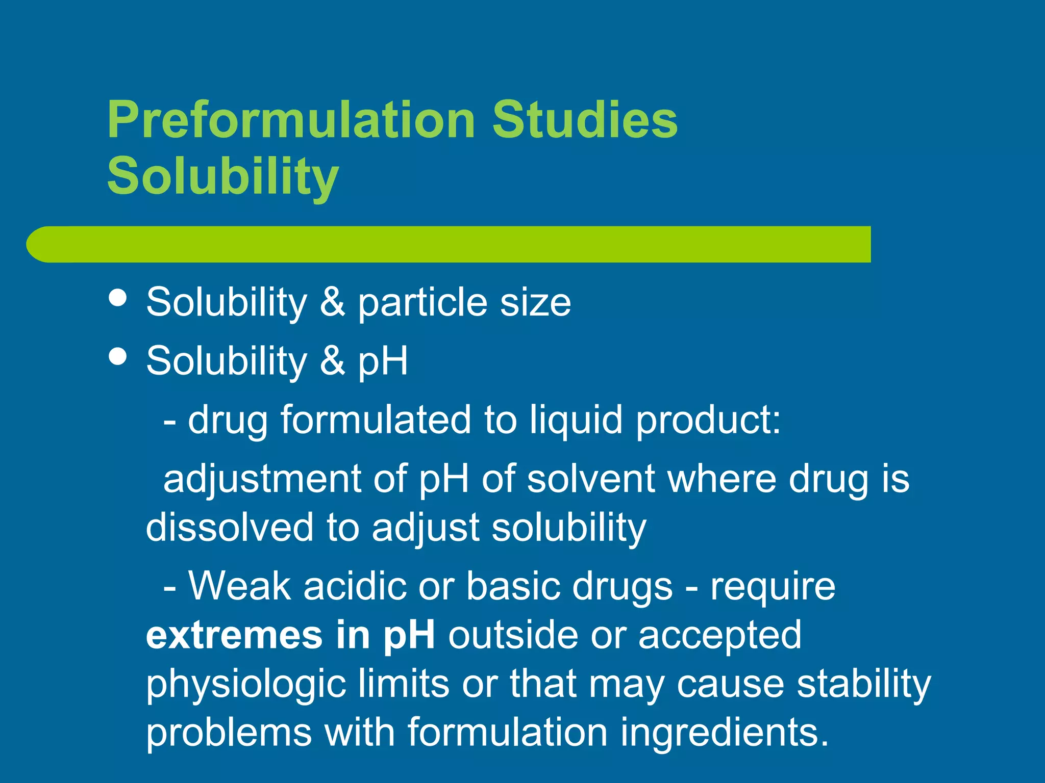 Preformulation Studies
Solubility
 Solubility & particle size
 Solubility & pH
- drug formulated to liquid product:
adjustment of pH of solvent where drug is
dissolved to adjust solubility
- Weak acidic or basic drugs - require
extremes in pH outside or accepted
physiologic limits or that may cause stability
problems with formulation ingredients.
 
