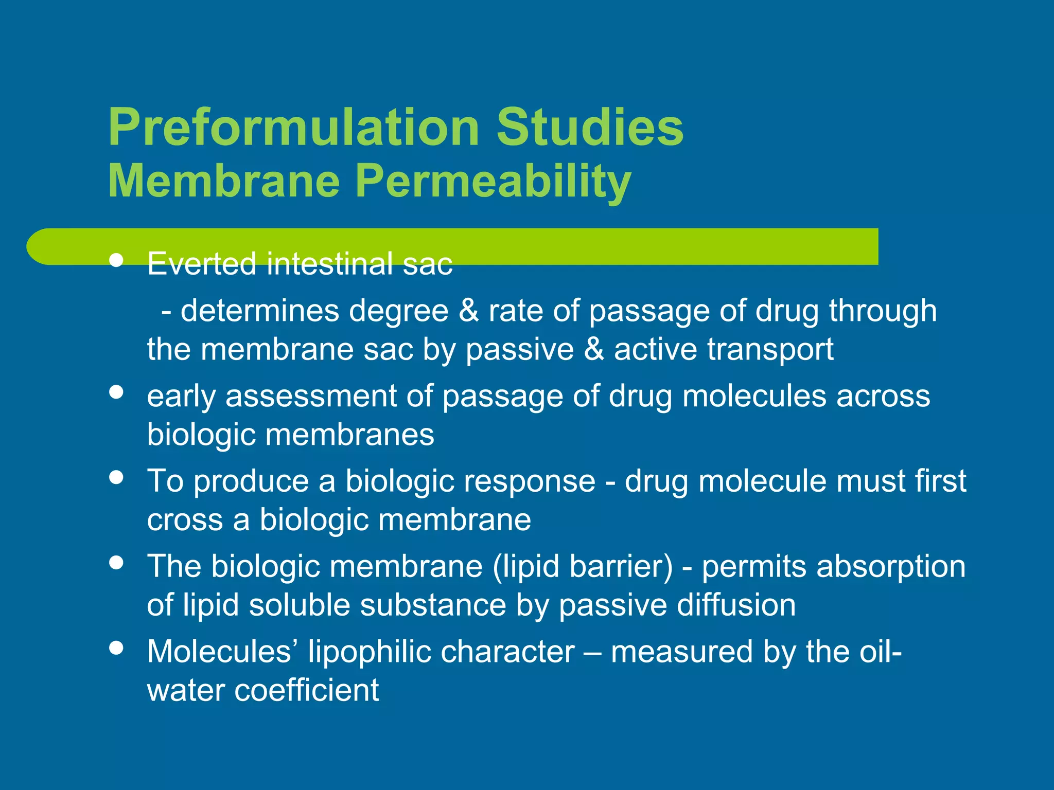 Preformulation Studies
Membrane Permeability
 Everted intestinal sac
- determines degree & rate of passage of drug through
the membrane sac by passive & active transport
 early assessment of passage of drug molecules across
biologic membranes
 To produce a biologic response - drug molecule must first
cross a biologic membrane
 The biologic membrane (lipid barrier) - permits absorption
of lipid soluble substance by passive diffusion
 Molecules’ lipophilic character – measured by the oil-
water coefficient
 