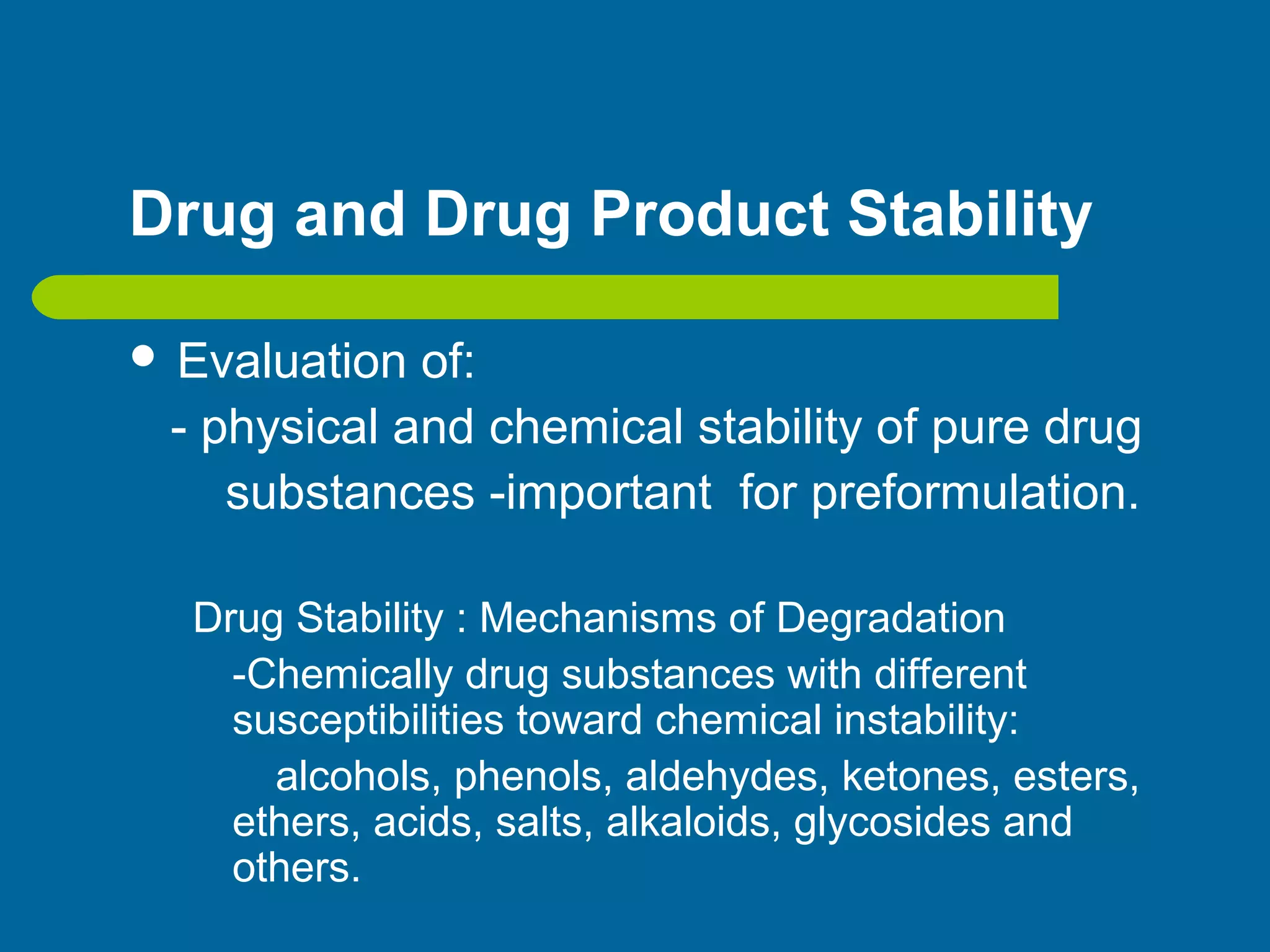 Drug and Drug Product Stability
 Evaluation of:
- physical and chemical stability of pure drug
substances -important for preformulation.
Drug Stability : Mechanisms of Degradation
-Chemically drug substances with different
susceptibilities toward chemical instability:
alcohols, phenols, aldehydes, ketones, esters,
ethers, acids, salts, alkaloids, glycosides and
others.
 