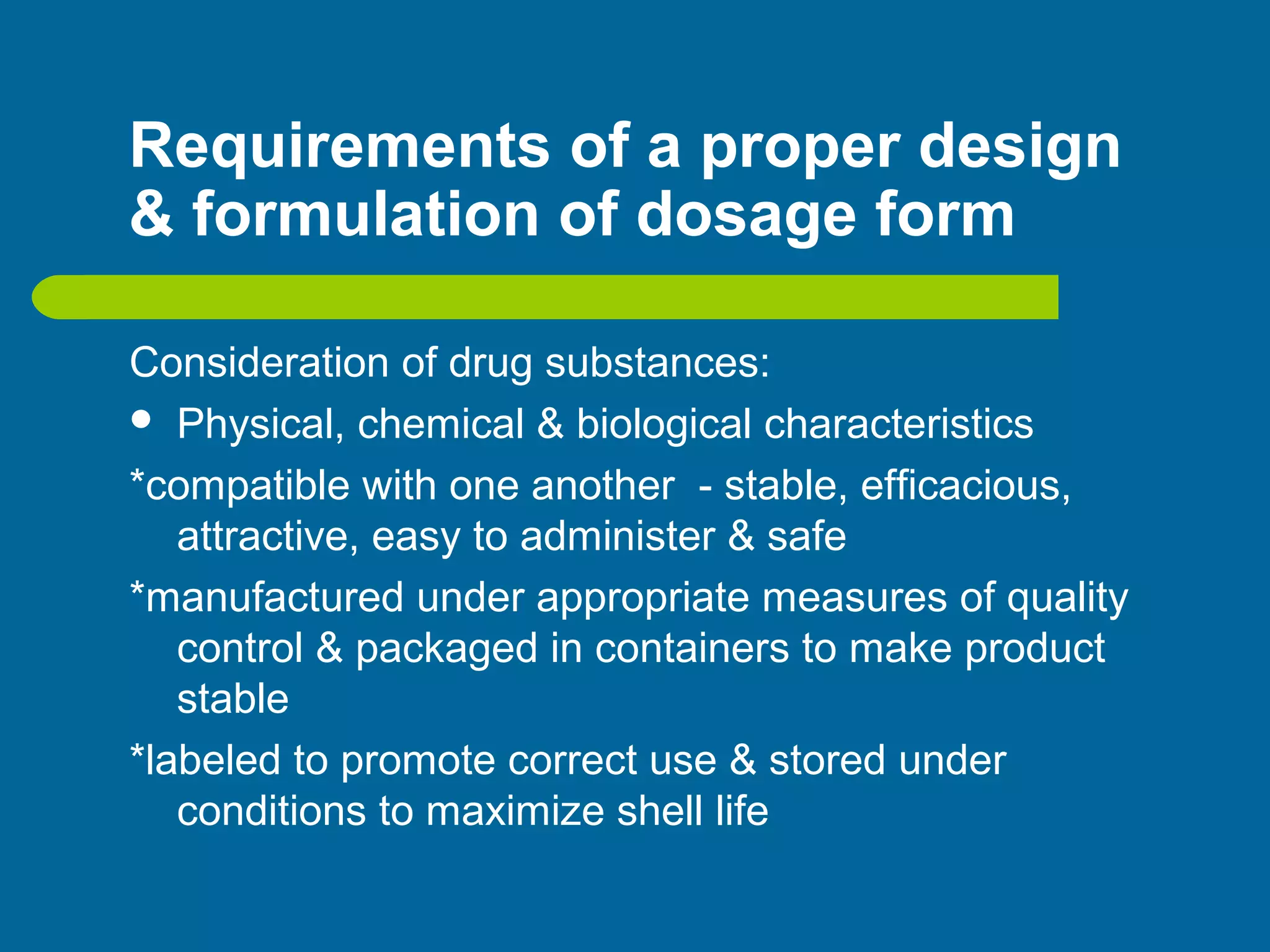 Requirements of a proper design
& formulation of dosage form
Consideration of drug substances:
 Physical, chemical & biological characteristics
*compatible with one another - stable, efficacious,
attractive, easy to administer & safe
*manufactured under appropriate measures of quality
control & packaged in containers to make product
stable
*labeled to promote correct use & stored under
conditions to maximize shell life
 